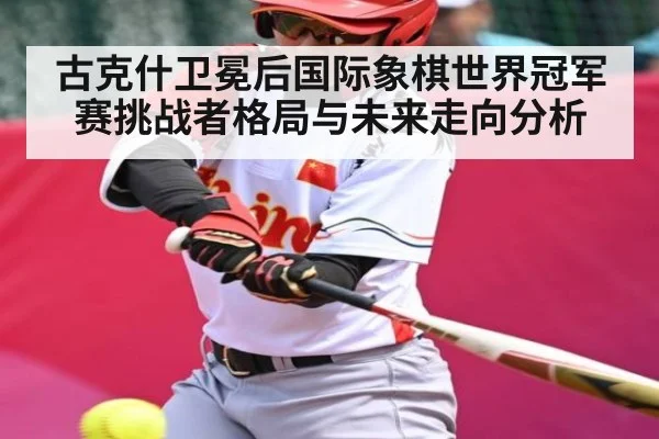 古克什卫冕后国际象棋世界冠军赛挑战者格局与未来走向分析
