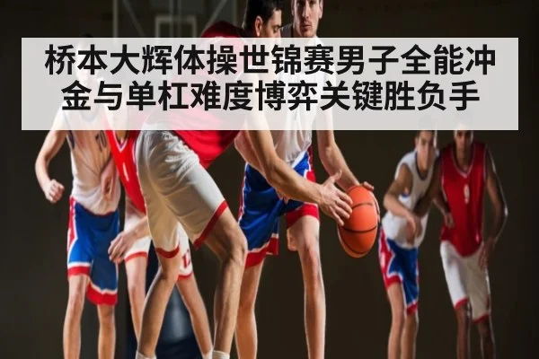 桥本大辉体操世锦赛男子全能冲金与单杠难度博弈关键胜负手
