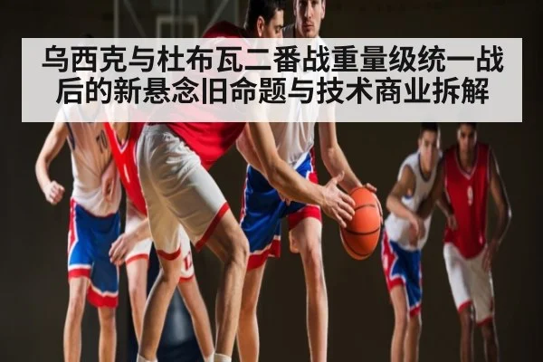 乌西克与杜布瓦二番战重量级统一战后的新悬念旧命题与技术商业拆解