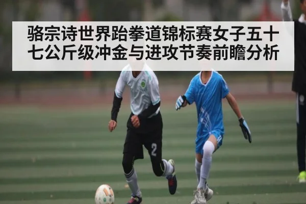 骆宗诗世界跆拳道锦标赛女子五十七公斤级冲金与进攻节奏前瞻分析