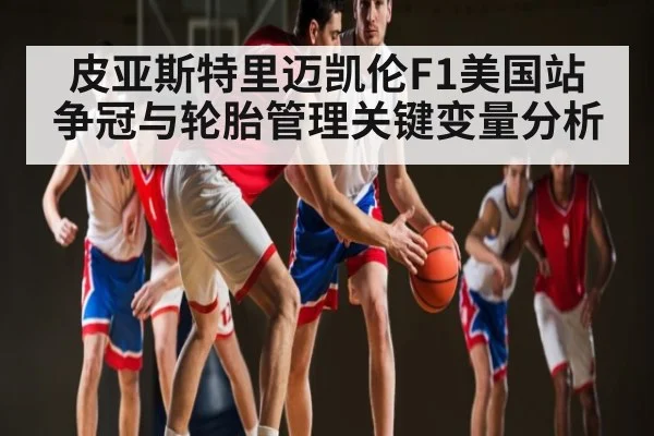 皮亚斯特里迈凯伦F1美国站争冠与轮胎管理关键变量分析