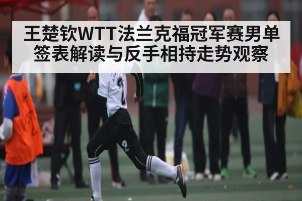 王楚钦WTT法兰克福冠军赛男单签表解读与反手相持走势观察